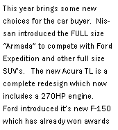 Text Box: This year brings some new choices for the car buyer.  Nissan introduced the FULL size Armada to compete with Ford Expedition and other full size SUVs.   The new Acura TL is a complete redesign which now includes a 270HP engine.   Ford introduced its new F-150 which has already won awards 