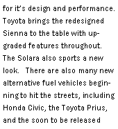 Text Box: for its design and performance.   Toyota brings the redesigned Sienna to the table with upgraded features throughout.   The Solara also sports a new look.   There are also many new alternative fuel vehicles beginning to hit the streets, including Honda Civic, the Toyota Prius, and the soon to be released 