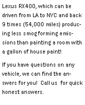 Text Box: Lexus RX400, which can be driven from LA to NYC and back 9 times (54,000 miles) producing less smog forming emissions than painting a room with a gallon of house paint!  If you have questions on any vehicle, we can find the answers for you!  Call us  for quick honest answers.